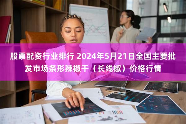 股票配资行业排行 2024年5月21日全国主要批发市场条形辣椒干（长线椒）价格行情