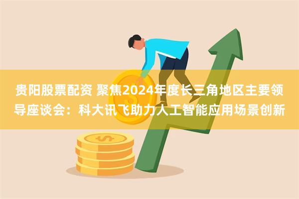 贵阳股票配资 聚焦2024年度长三角地区主要领导座谈会：科大讯飞助力人工智能应用场景创新