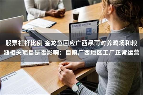 股票杠杆比例 金龙鱼回应广西暴雨对养鸡场和粮油相关项目是否影响：目前广西地区工厂正常运营