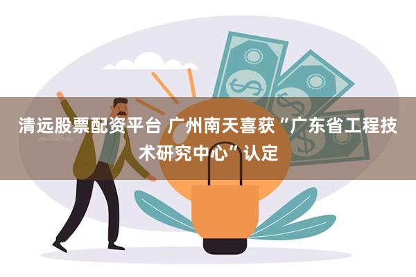 清远股票配资平台 广州南天喜获“广东省工程技术研究中心”认定