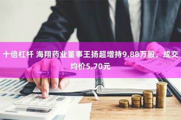 十倍杠杆 海翔药业董事王扬超增持9.88万股，成交均价5.70元