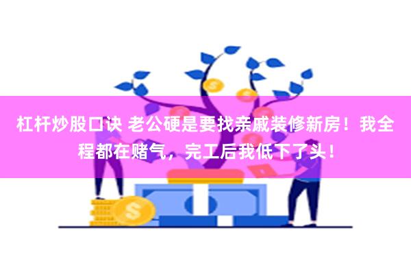 杠杆炒股口诀 老公硬是要找亲戚装修新房！我全程都在赌气，完工后我低下了头！