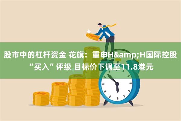 股市中的杠杆资金 花旗：重申H&H国际控股“买入”评级 目标价下调至11.8港元