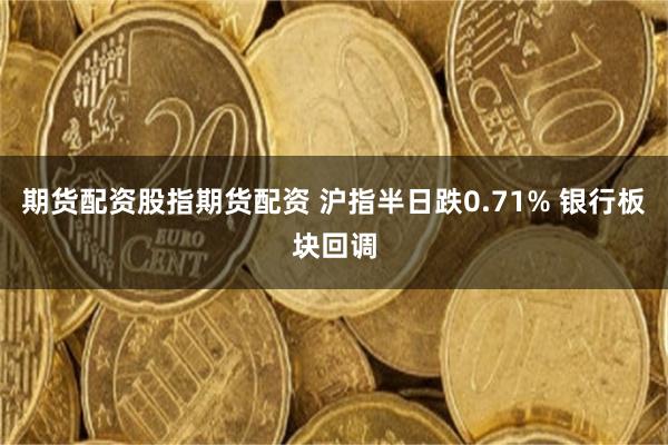 期货配资股指期货配资 沪指半日跌0.71% 银行板块回调