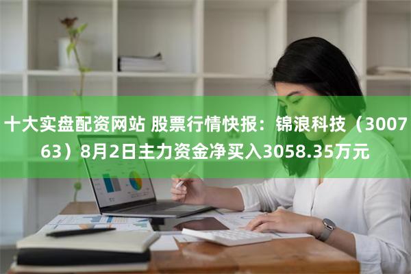 十大实盘配资网站 股票行情快报：锦浪科技（300763）8月2日主力资金净买入3058.35万元