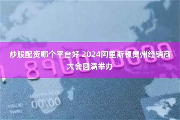 炒股配资哪个平台好 2024阿里斯顿贵州经销商大会圆满举办