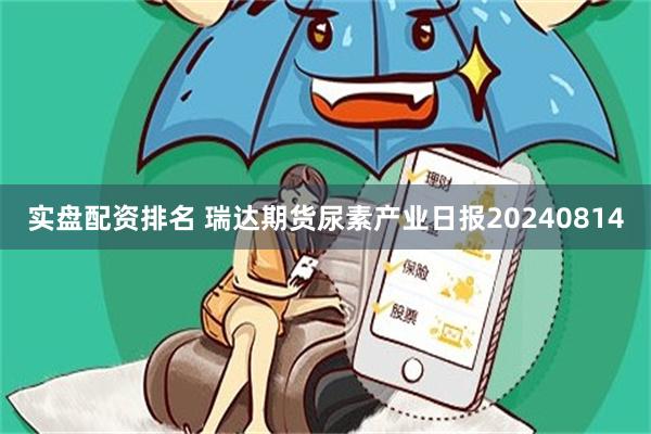 实盘配资排名 瑞达期货尿素产业日报20240814