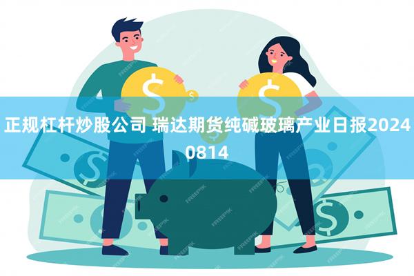 正规杠杆炒股公司 瑞达期货纯碱玻璃产业日报20240814