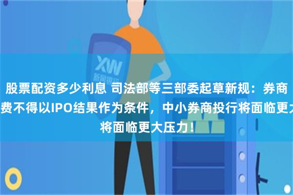 股票配资多少利息 司法部等三部委起草新规：券商投行收费不得以IPO结果作为条件，中小券商投行将面临更大压力！