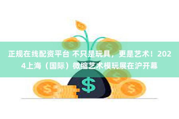 正规在线配资平台 不只是玩具，更是艺术！2024上海（国际）微缩艺术模玩展在沪开幕