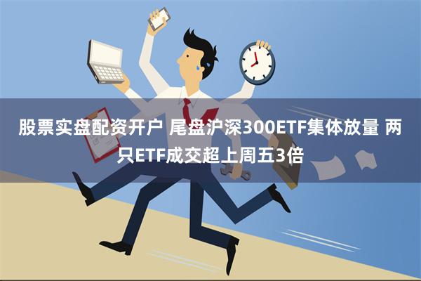 股票实盘配资开户 尾盘沪深300ETF集体放量 两只ETF成交超上周五3倍