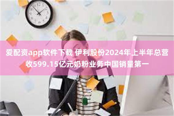 爱配资app软件下载 伊利股份2024年上半年总营收599.15亿元奶粉业务中国销量第一