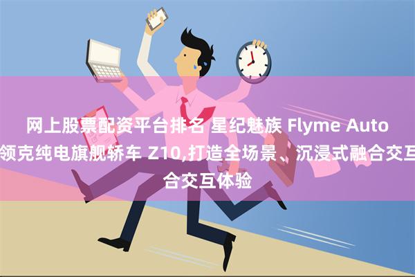 网上股票配资平台排名 星纪魅族 Flyme Auto 上车领克纯电旗舰轿车 Z10,打造全场景、沉浸式融合交互体验