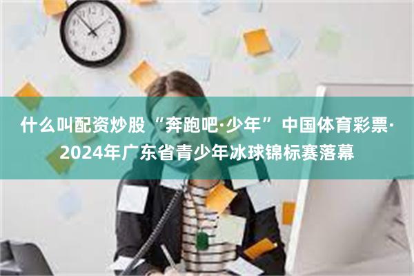 什么叫配资炒股 “奔跑吧·少年” 中国体育彩票·2024年广东省青少年冰球锦标赛落幕