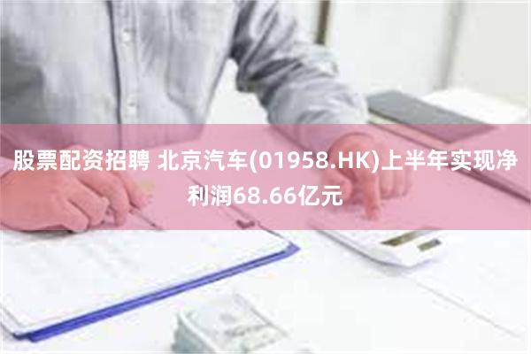 股票配资招聘 北京汽车(01958.HK)上半年实现净利润68.66亿元