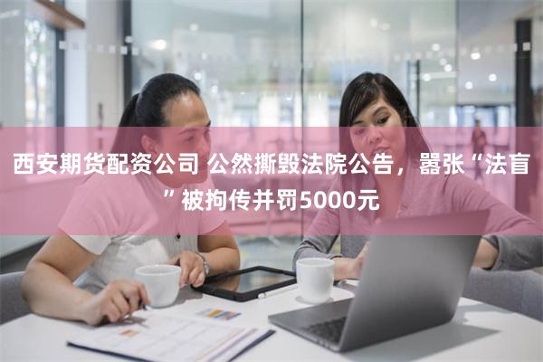 西安期货配资公司 公然撕毁法院公告，嚣张“法盲”被拘传并罚5000元