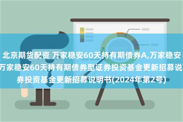 北京期货配资 万家稳安60天持有期债券A,万家稳安60天持有期债券C: 万家稳安60天持有期债券型证券投资基金更新招募说明书(2024年第2号)