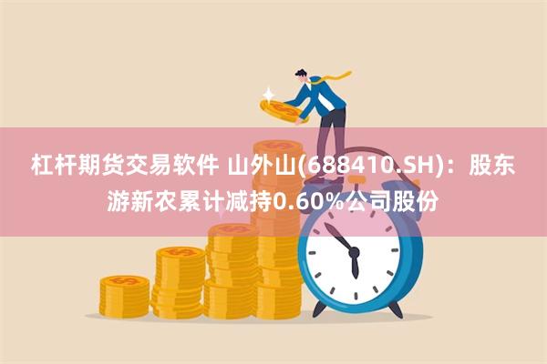 杠杆期货交易软件 山外山(688410.SH)：股东游新农累计减持0.60%公司股份