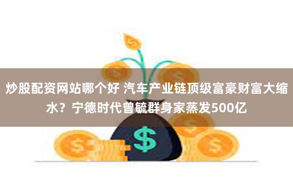 炒股配资网站哪个好 汽车产业链顶级富豪财富大缩水？宁德时代曾毓群身家蒸发500亿