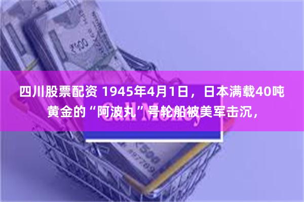 四川股票配资 1945年4月1日，日本满载40吨黄金的“阿波丸”号轮船被美军击沉，