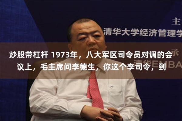 炒股带杠杆 1973年，八大军区司令员对调的会议上，毛主席问李德生，你这个李司令，到