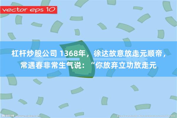 杠杆炒股公司 1368年，徐达故意放走元顺帝，常遇春非常生气说：“你放弃立功放走元