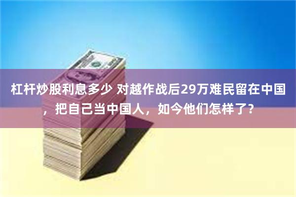 杠杆炒股利息多少 对越作战后29万难民留在中国，把自己当中国人，如今他们怎样了？