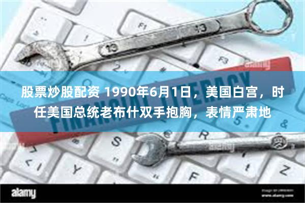 股票炒股配资 1990年6月1日，美国白宫，时任美国总统老布什双手抱胸，表情严肃地