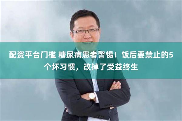 配资平台门槛 糖尿病患者警惕！饭后要禁止的5个坏习惯，改掉了受益终生