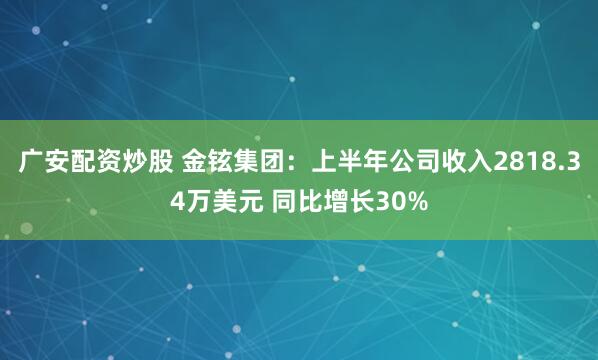 广安配资炒股 金铉集团：上半年公司收入2818.34万美元 同比增长30%