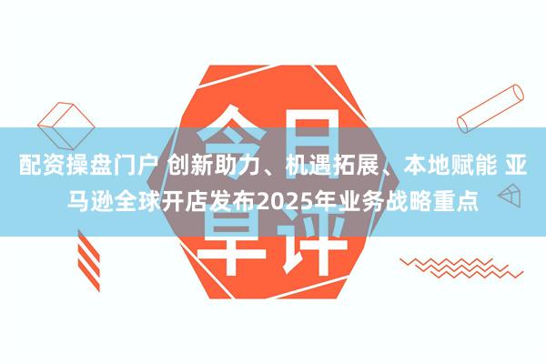 配资操盘门户 创新助力、机遇拓展、本地赋能 亚马逊全球开店发布2025年业务战略重点