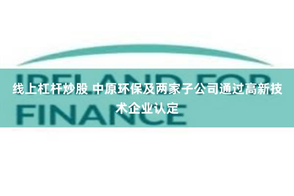 线上杠杆炒股 中原环保及两家子公司通过高新技术企业认定