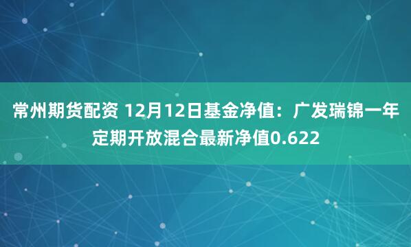 常州期货配资 12月12日基金净值：广发瑞锦一年定期开放混合最新净值0.622