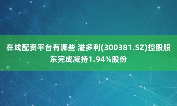 在线配资平台有哪些 溢多利(300381.SZ)控股股东完成减持1.94%股份