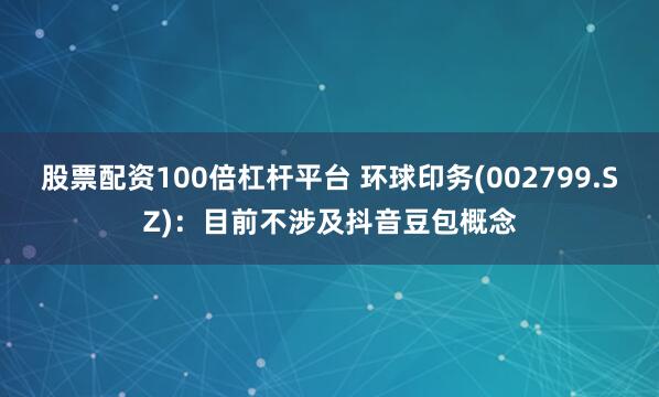 股票配资100倍杠杆平台 环球印务(002799.SZ)：目前不涉及抖音豆包概念