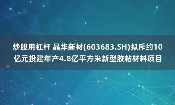 炒股用杠杆 晶华新材(603683.SH)拟斥约10亿元投建年产4.8亿平方米新型胶粘材料项目