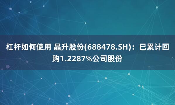 杠杆如何使用 晶升股份(688478.SH)：已累计回购1.2287%公司股份