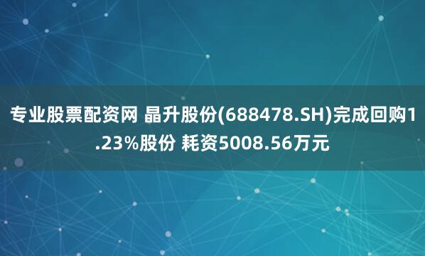 专业股票配资网 晶升股份(688478.SH)完成回购1.23%股份 耗资5008.56万元