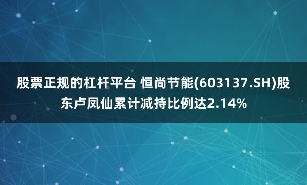 股票正规的杠杆平台 恒尚节能(603137.SH)股东卢凤仙累计减持比例达2.14%