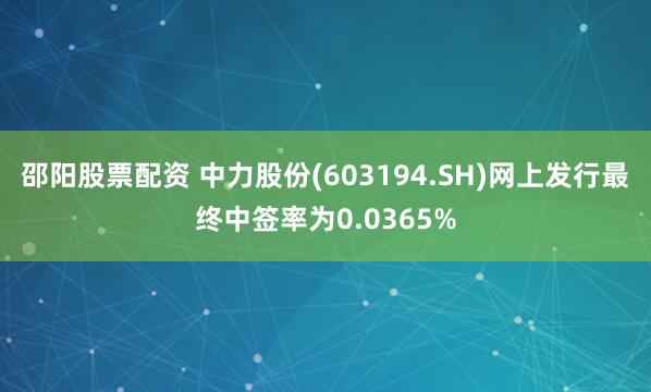 邵阳股票配资 中力股份(603194.SH)网上发行最终中签率为0.0365%