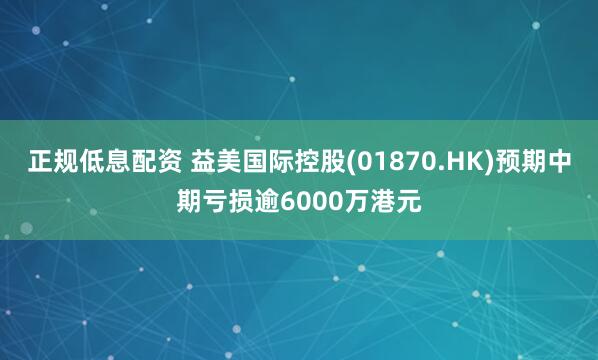 正规低息配资 益美国际控股(01870.HK)预期中期亏损逾6000万港元