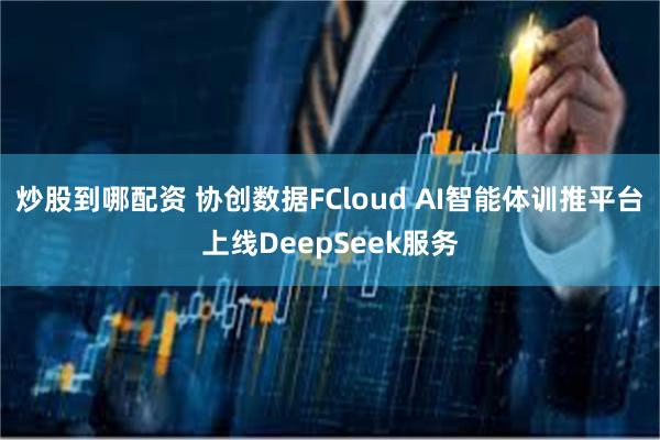 炒股到哪配资 协创数据FCloud AI智能体训推平台上线DeepSeek服务