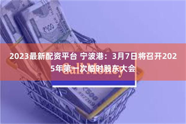 2023最新配资平台 宁波港：3月7日将召开2025年第一次临时股东大会