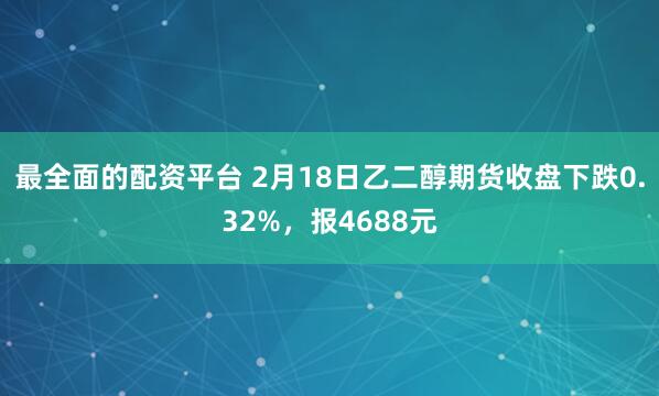 最全面的配资平台 2月18日乙二醇期货收盘下跌0.32%，报4688元