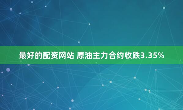 最好的配资网站 原油主力合约收跌3.35%