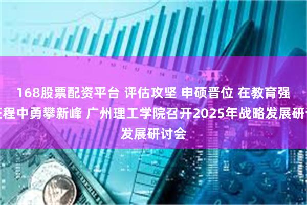 168股票配资平台 评估攻坚 申硕晋位 在教育强校征程中勇攀新峰 广州理工学院召开2025年战略发展研讨会